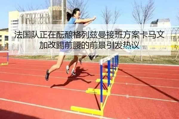 法国队正在酝酿格列兹曼接班方案卡马文加改踢前腰的前景引发热议