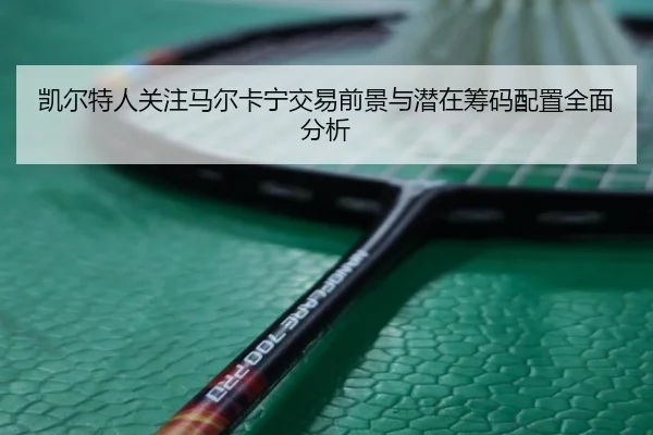凯尔特人关注马尔卡宁交易前景与潜在筹码配置全面分析