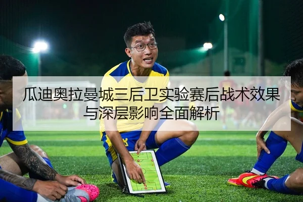瓜迪奥拉曼城三后卫实验赛后战术效果与深层影响全面解析
